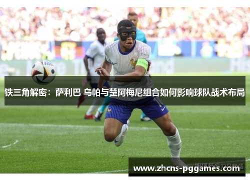 铁三角解密：萨利巴 乌帕与楚阿梅尼组合如何影响球队战术布局